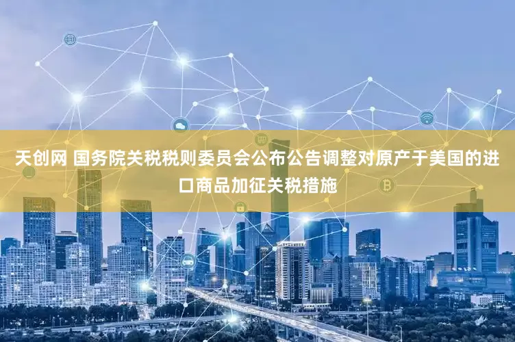 天创网 国务院关税税则委员会公布公告调整对原产于美国的进口商品加征关税措施