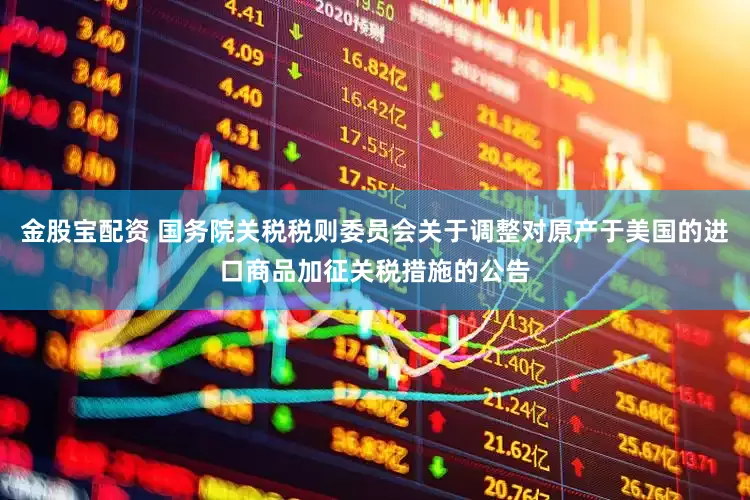金股宝配资 国务院关税税则委员会关于调整对原产于美国的进口商品加征关税措施的公告
