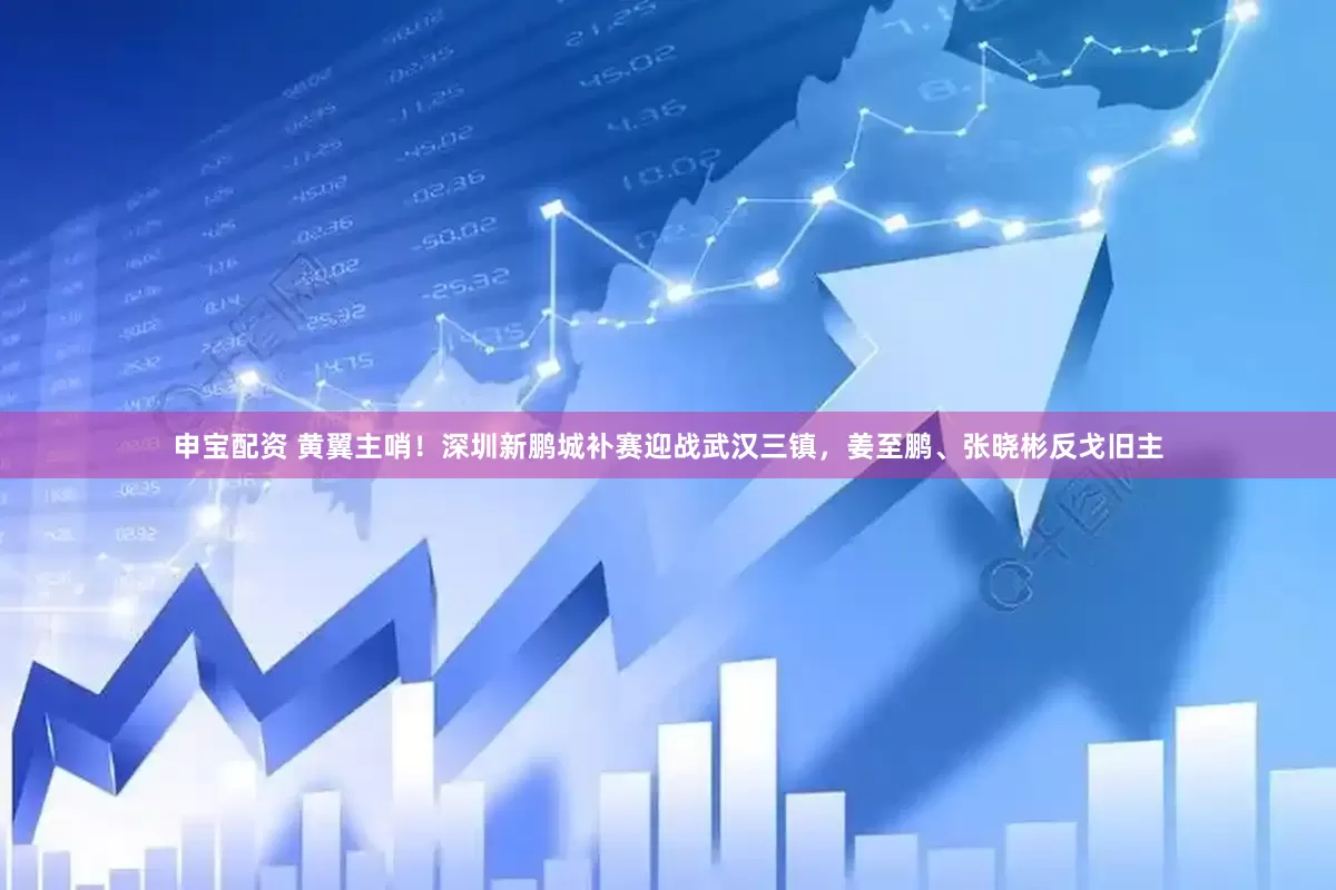 申宝配资 黄翼主哨！深圳新鹏城补赛迎战武汉三镇，姜至鹏、张晓彬反戈旧主