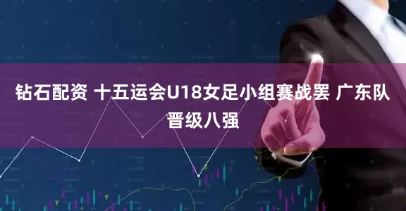 钻石配资 十五运会U18女足小组赛战罢 广东队晋级八强
