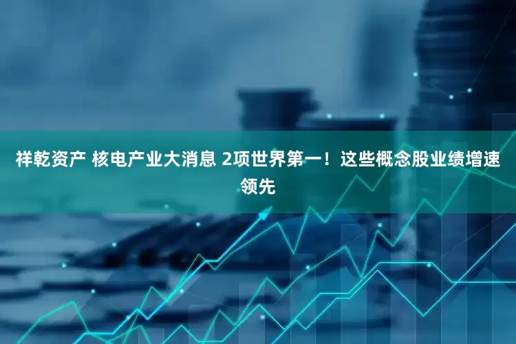 祥乾资产 核电产业大消息 2项世界第一！这些概念股业绩增速领先