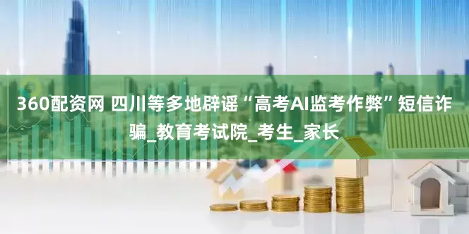 360配资网 四川等多地辟谣“高考AI监考作弊”短信诈骗_教育考试院_考生_家长