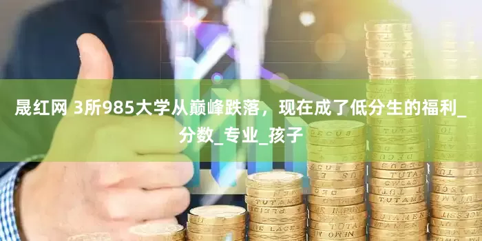 晟红网 3所985大学从巅峰跌落，现在成了低分生的福利_分数_专业_孩子