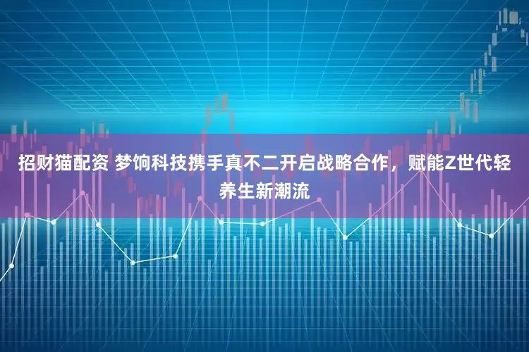 招财猫配资 梦饷科技携手真不二开启战略合作，赋能Z世代轻养生新潮流