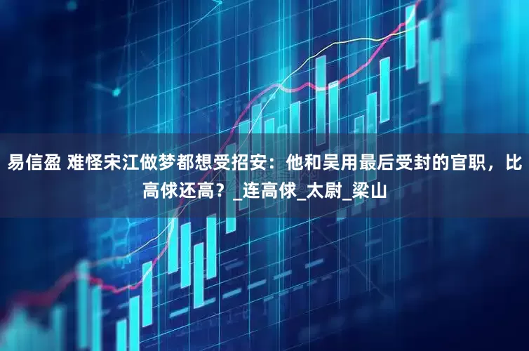 易信盈 难怪宋江做梦都想受招安：他和吴用最后受封的官职，比高俅还高？_连高俅_太尉_梁山
