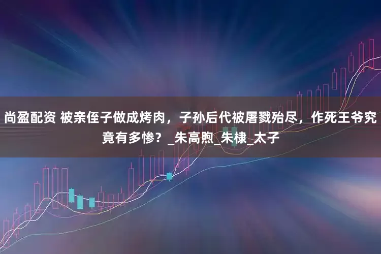 尚盈配资 被亲侄子做成烤肉，子孙后代被屠戮殆尽，作死王爷究竟有多惨？_朱高煦_朱棣_太子