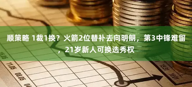 顺策略 1裁1换？火箭2位替补去向明朗，第3中锋难留，21岁新人可换选秀权