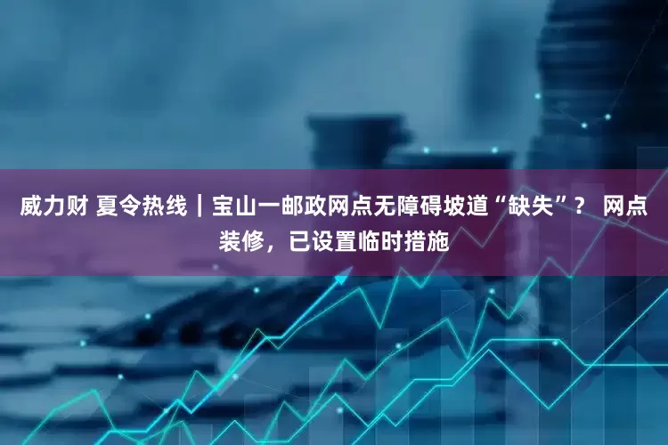 威力财 夏令热线｜宝山一邮政网点无障碍坡道“缺失”？ 网点装修，已设置临时措施