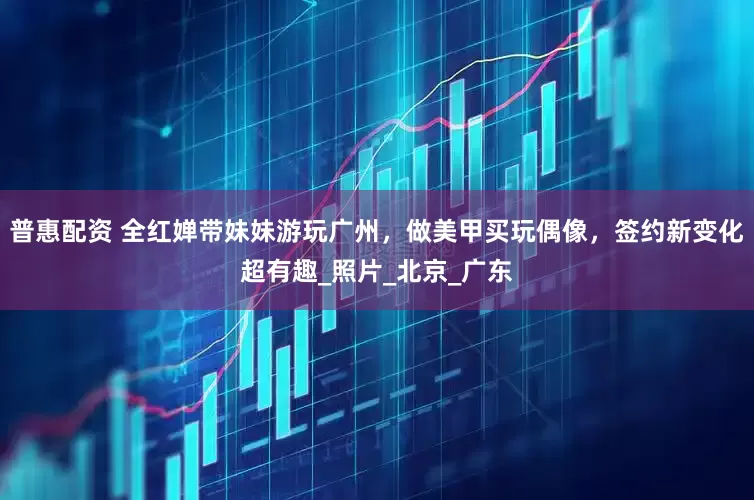 普惠配资 全红婵带妹妹游玩广州，做美甲买玩偶像，签约新变化超有趣_照片_北京_广东