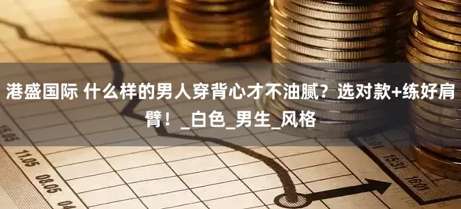 港盛国际 什么样的男人穿背心才不油腻？选对款+练好肩臂！_白色_男生_风格