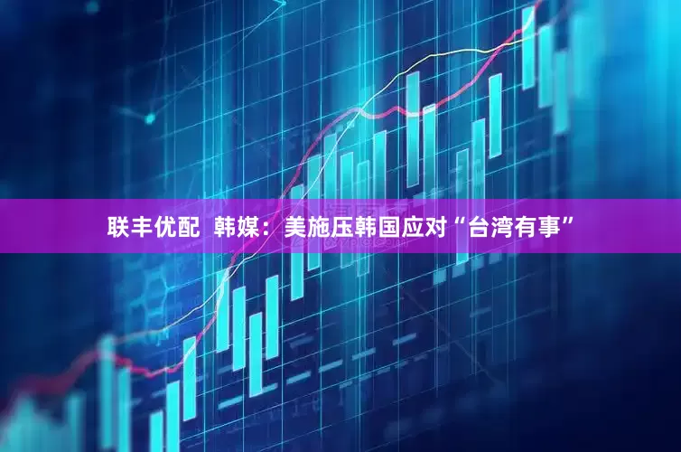 联丰优配  韩媒：美施压韩国应对“台湾有事”
