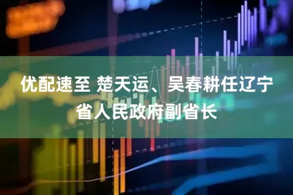 优配速至 楚天运、吴春耕任辽宁省人民政府副省长