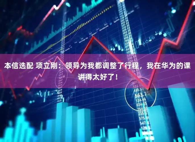 本信选配 项立刚：领导为我都调整了行程，我在华为的课讲得太好了！