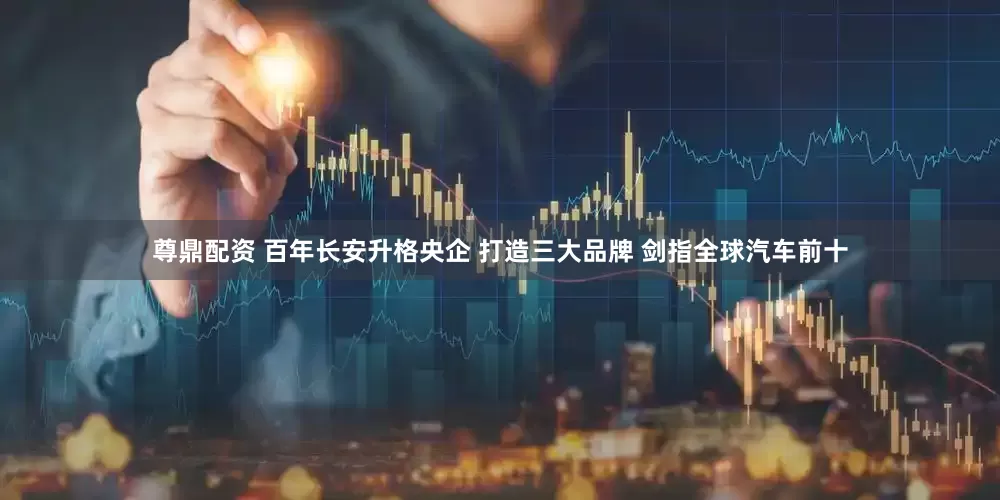 尊鼎配资 百年长安升格央企 打造三大品牌 剑指全球汽车前十
