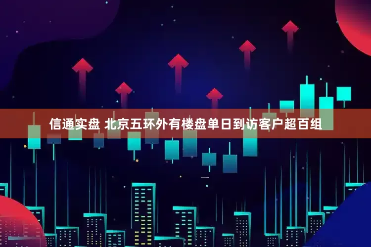 信通实盘 北京五环外有楼盘单日到访客户超百组