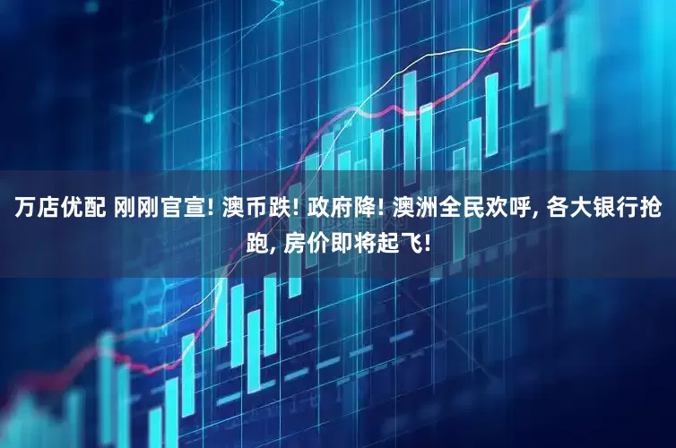 万店优配 刚刚官宣! 澳币跌! 政府降! 澳洲全民欢呼, 各大银行抢跑, 房价即将起飞!