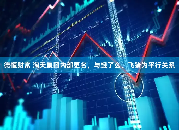 德恒财富 淘天集团内部更名，与饿了么、飞猪为平行关系