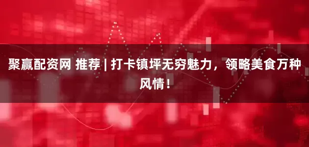 聚赢配资网 推荐 | 打卡镇坪无穷魅力，领略美食万种风情！