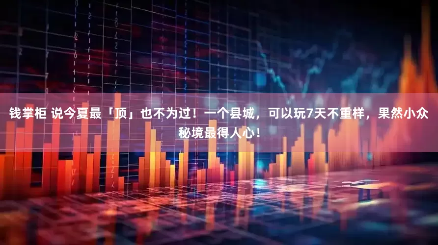 钱掌柜 说今夏最「顶」也不为过！一个县城，可以玩7天不重样，果然小众秘境最得人心！