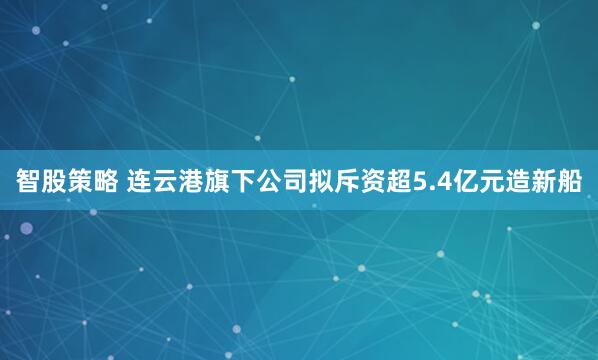 智股策略 连云港旗下公司拟斥资超5.4亿元造新船