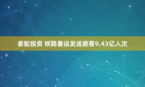 豪配投资 铁路暑运发送旅客9.43亿人次