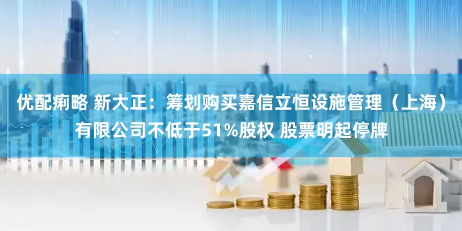 优配痢略 新大正：筹划购买嘉信立恒设施管理（上海）有限公司不低于51%股权 股票明起停牌
