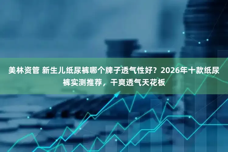 美林资管 新生儿纸尿裤哪个牌子透气性好？2026年十款纸尿裤实测推荐，干爽透气天花板