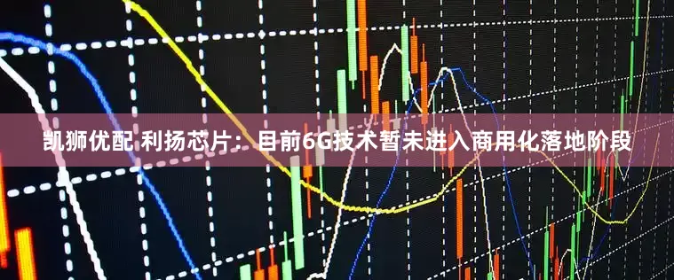 凯狮优配 利扬芯片：目前6G技术暂未进入商用化落地阶段