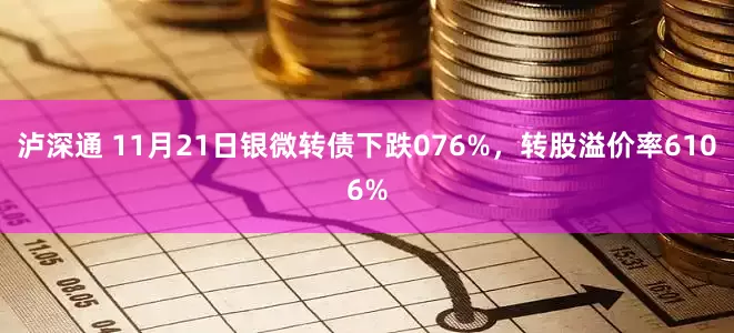 泸深通 11月21日银微转债下跌076%，转股溢价率6106%