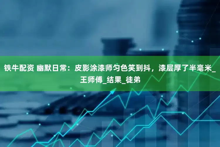 铁牛配资 幽默日常：皮影涂漆师匀色笑到抖，漆层厚了半毫米_王师傅_结果_徒弟