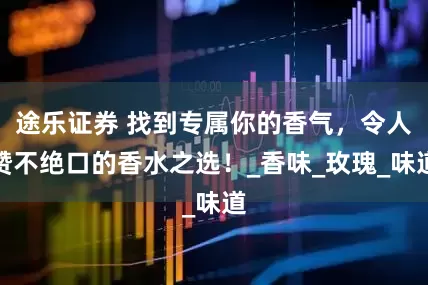 途乐证券 找到专属你的香气，令人赞不绝口的香水之选！_香味_玫瑰_味道