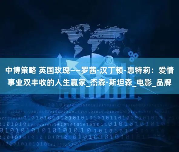 中博策略 英国玫瑰——罗茜·汉丁顿-惠特莉：爱情事业双丰收的人生赢家_杰森·斯坦森_电影_品牌